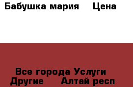 Бабушка мария  › Цена ­ 500 - Все города Услуги » Другие   . Алтай респ.